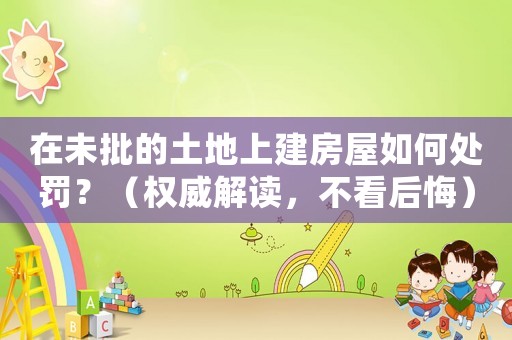 在未批的土地上建房屋如何處罰？（權(quán)威解讀，不看后悔）