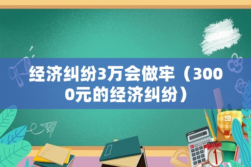 經(jīng)濟(jì)糾紛3萬會做牢（3000元的經(jīng)濟(jì)糾紛）