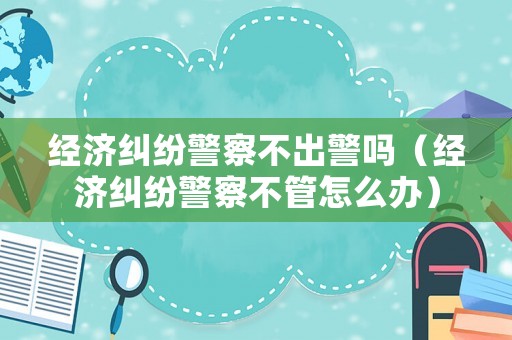 經濟糾紛警察不出警嗎（經濟糾紛警察不管怎么辦）