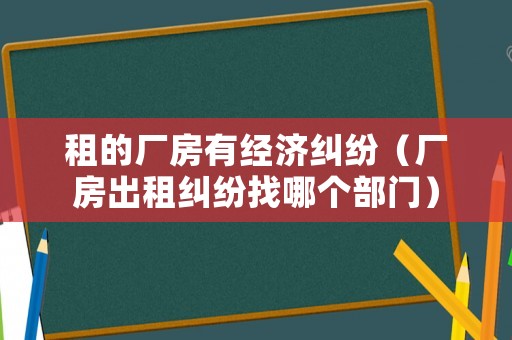 租的廠房有經(jīng)濟(jì)糾紛（廠房出租糾紛找哪個(gè)部門）