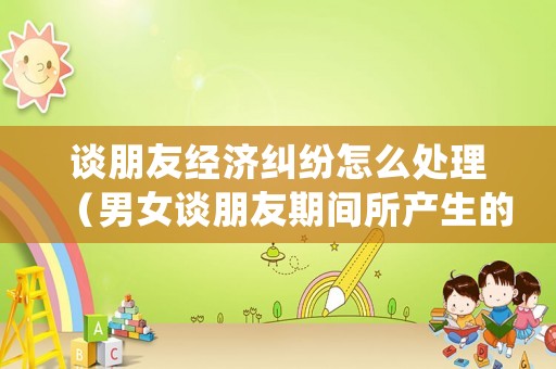 談朋友經濟糾紛怎么處理（男女談朋友期間所產生的經濟糾紛公安局）
