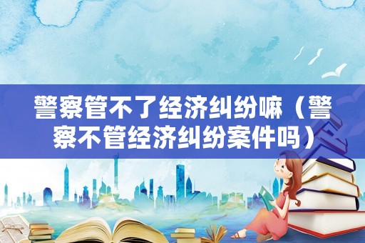 警察管不了經濟糾紛嘛（警察不管經濟糾紛案件嗎）
