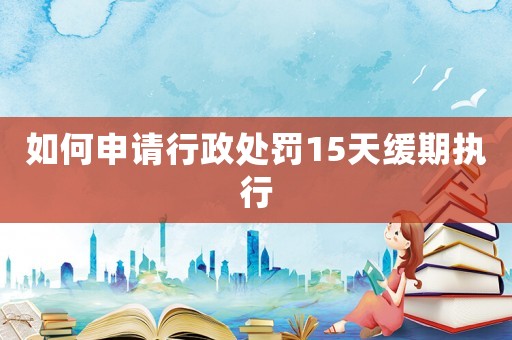 如何申請行政處罰15天緩期執(zhí)行