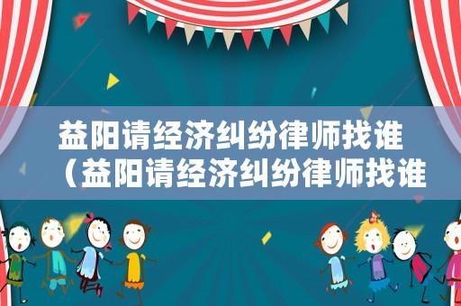 益陽請(qǐng)經(jīng)濟(jì)糾紛律師找誰（益陽請(qǐng)經(jīng)濟(jì)糾紛律師找誰電話）