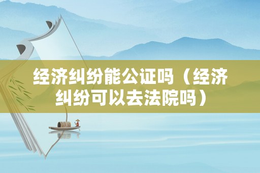經濟糾紛能公證嗎（經濟糾紛可以去法院嗎）