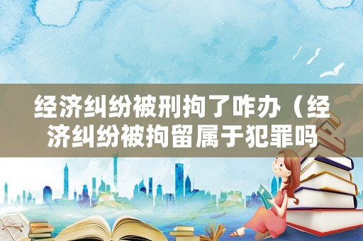經濟糾紛被刑拘了咋辦（經濟糾紛被拘留屬于犯罪嗎）
