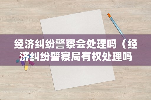 經(jīng)濟(jì)糾紛警察會(huì)處理嗎（經(jīng)濟(jì)糾紛警察局有權(quán)處理嗎?）
