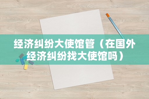 經(jīng)濟(jì)糾紛大使館管（在國外經(jīng)濟(jì)糾紛找大使館嗎）