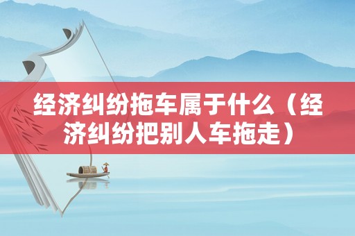 經濟糾紛拖車屬于什么（經濟糾紛把別人車拖走）