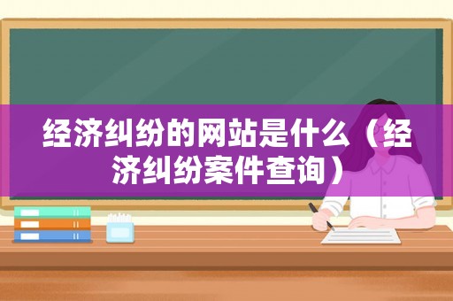 經濟糾紛的網站是什么（經濟糾紛案件查詢）