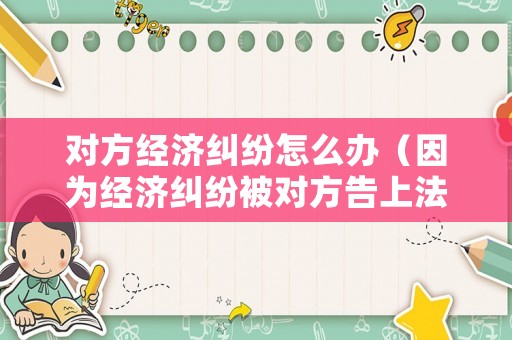 對方經濟糾紛怎么辦（因為經濟糾紛被對方告上法庭）
