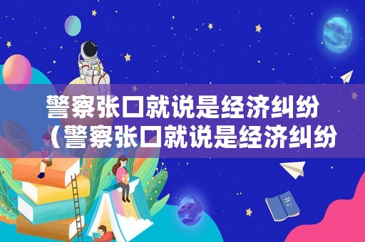 警察張口就說是經濟糾紛（警察張口就說是經濟糾紛是真的嗎）