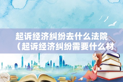 起訴經濟糾紛去什么法院（起訴經濟糾紛需要什么材料）