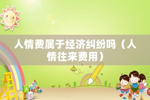 人情費屬于經濟糾紛嗎（人情往來費用）