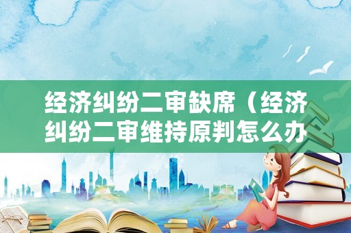 經(jīng)濟糾紛二審缺席（經(jīng)濟糾紛二審維持原判怎么辦）
