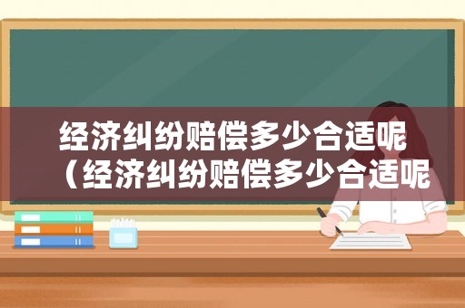 經濟糾紛賠償多少合適呢（經濟糾紛賠償多少合適呢怎么算）