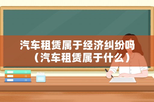 汽車租賃屬于經(jīng)濟糾紛嗎（汽車租賃屬于什么）
