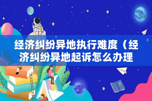 經濟糾紛異地執行難度（經濟糾紛異地起訴怎么辦理）