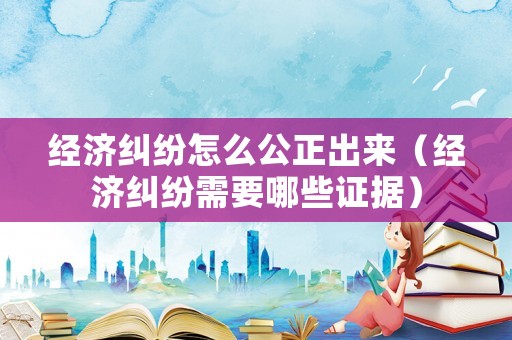 經(jīng)濟(jì)糾紛怎么公正出來（經(jīng)濟(jì)糾紛需要哪些證據(jù)）