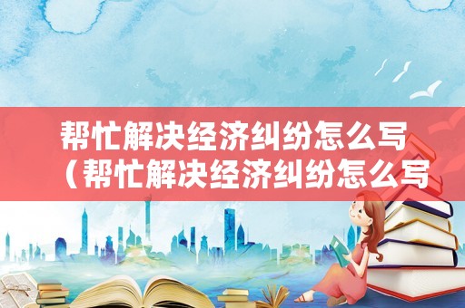 幫忙解決經濟糾紛怎么寫（幫忙解決經濟糾紛怎么寫申請）