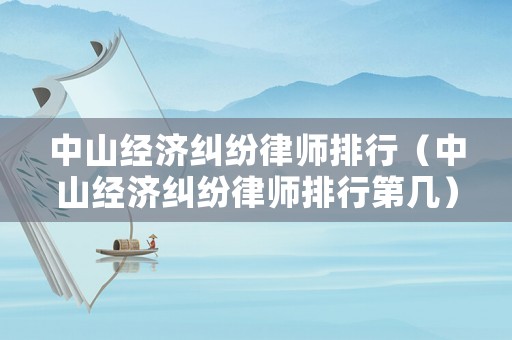 中山經(jīng)濟(jì)糾紛律師排行（中山經(jīng)濟(jì)糾紛律師排行第幾）