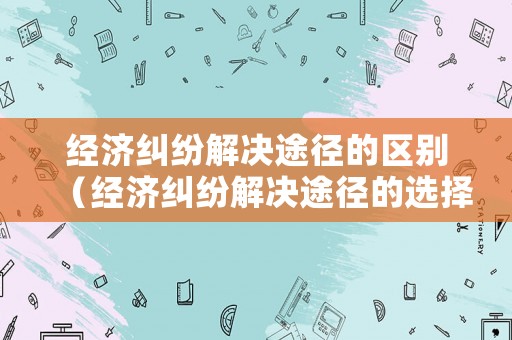 經(jīng)濟糾紛解決途徑的區(qū)別（經(jīng)濟糾紛解決途徑的選擇）