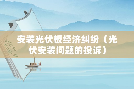 安裝光伏板經濟糾紛（光伏安裝問題的投訴）