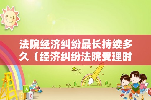 法院經濟糾紛最長持續多久（經濟糾紛法院受理時間是多長）
