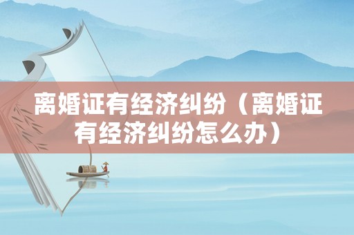 離婚證有經(jīng)濟(jì)糾紛（離婚證有經(jīng)濟(jì)糾紛怎么辦）