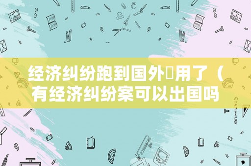 經(jīng)濟(jì)糾紛跑到國(guó)外沒(méi)用了（有經(jīng)濟(jì)糾紛案可以出國(guó)嗎）