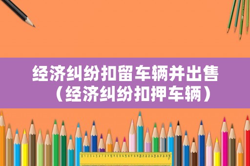 經(jīng)濟(jì)糾紛扣留車(chē)輛并出售（經(jīng)濟(jì)糾紛扣押車(chē)輛）