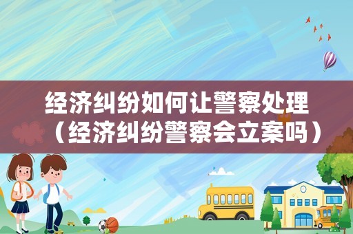 經(jīng)濟糾紛如何讓警察處理（經(jīng)濟糾紛警察會立案嗎）