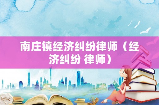 南莊鎮經濟糾紛律師（經濟糾紛 律師）