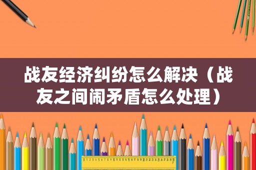 戰友經濟糾紛怎么解決（戰友之間鬧矛盾怎么處理）
