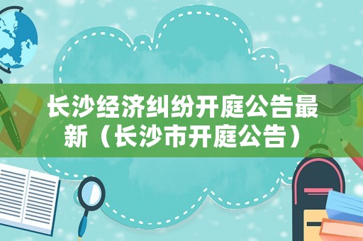 長沙經濟糾紛開庭公告最新（長沙市開庭公告）