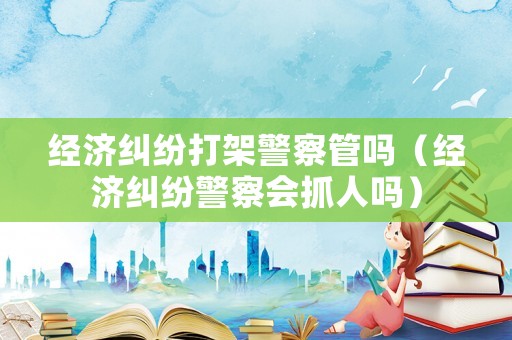 經濟糾紛打架警察管嗎（經濟糾紛警察會抓人嗎）