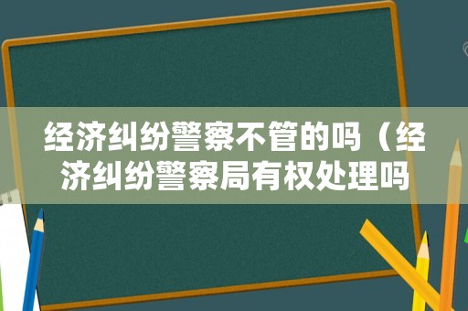 經濟糾紛警察不管的嗎（經濟糾紛警察局有權處理嗎?）