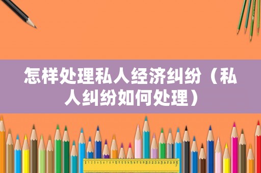 怎樣處理私人經(jīng)濟(jì)糾紛（私人糾紛如何處理）