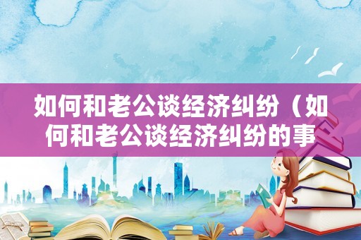如何和老公談經(jīng)濟(jì)糾紛（如何和老公談經(jīng)濟(jì)糾紛的事情）