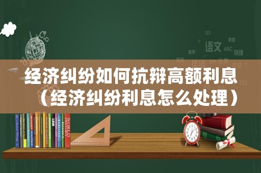 經濟糾紛如何抗辯高額利息（經濟糾紛利息怎么處理）