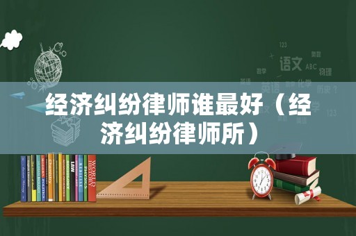 經(jīng)濟(jì)糾紛律師誰最好（經(jīng)濟(jì)糾紛律師所）