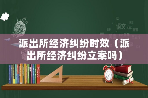 派出所經濟糾紛時效（派出所經濟糾紛立案嗎）