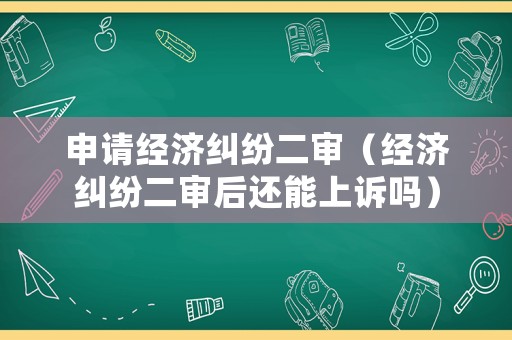 申請經(jīng)濟糾紛二審（經(jīng)濟糾紛二審后還能上訴嗎）