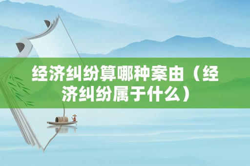 經濟糾紛算哪種案由（經濟糾紛屬于什么）