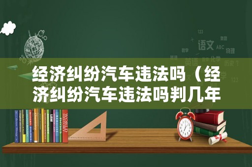 經濟糾紛汽車違法嗎（經濟糾紛汽車違法嗎判幾年）