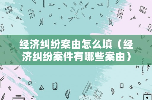 經(jīng)濟(jì)糾紛案由怎么填（經(jīng)濟(jì)糾紛案件有哪些案由）