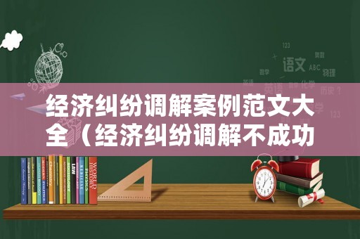 經(jīng)濟(jì)糾紛調(diào)解案例范文大全（經(jīng)濟(jì)糾紛調(diào)解不成功怎么辦）