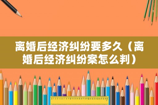 離婚后經濟糾紛要多久（離婚后經濟糾紛案怎么判）