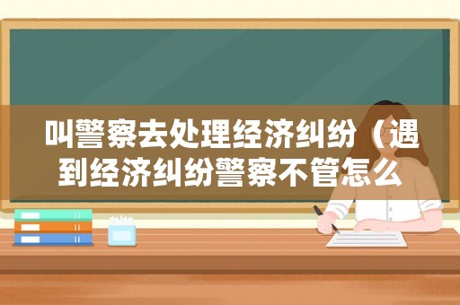 叫警察去處理經濟糾紛（遇到經濟糾紛警察不管怎么辦）
