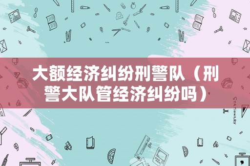 大額經濟糾紛刑警隊（刑警大隊管經濟糾紛嗎）